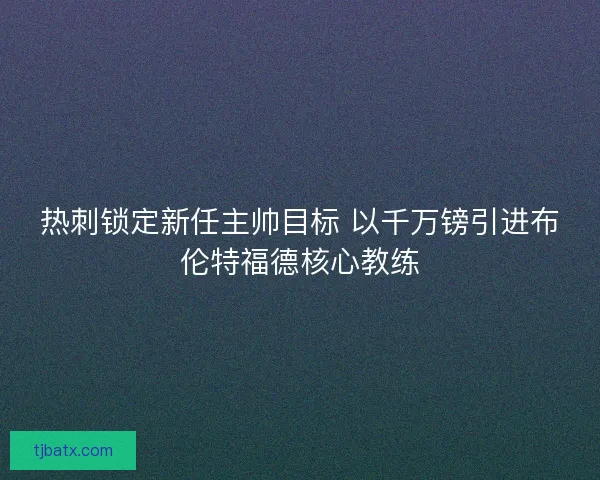 热刺锁定新任主帅目标 以千万镑引进布伦特福德核心教练
