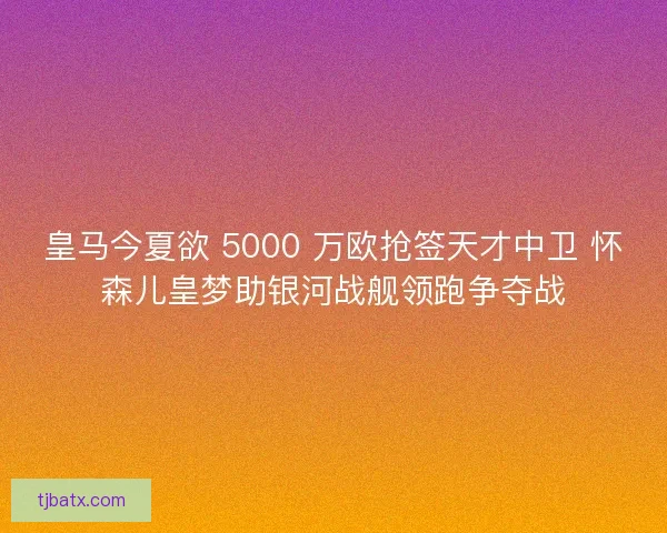 皇马今夏欲 5000 万欧抢签天才中卫 怀森儿皇梦助银河战舰领跑争夺战