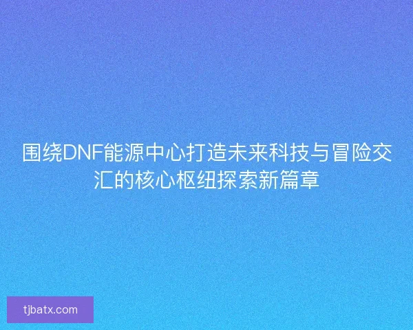 围绕DNF能源中心打造未来科技与冒险交汇的核心枢纽探索新篇章