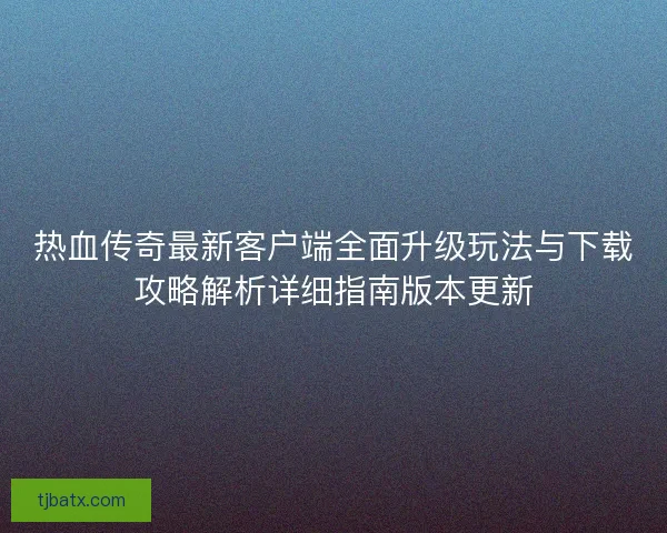 热血传奇最新客户端全面升级玩法与下载攻略解析详细指南版本更新 热血传奇最新客户端全面升级玩法与下载攻略解析详细指南版本更新