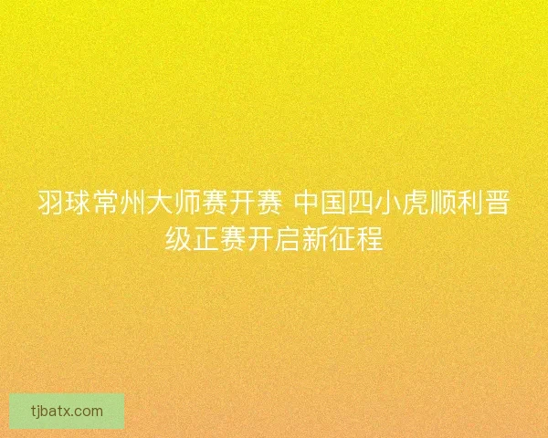 羽球常州大师赛开赛 中国四小虎顺利晋级正赛开启新征程