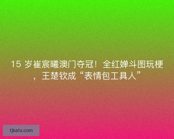 15 岁崔宸曦澳门夺冠！全红婵斗图玩梗，王楚钦成 “表情包工具人”