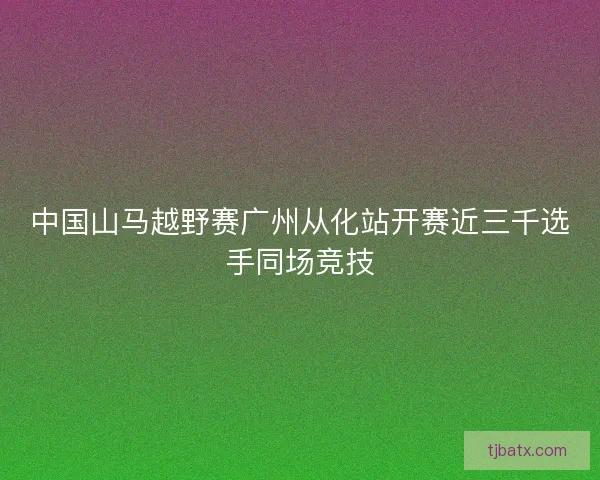 中国山马越野赛广州从化站开赛近三千选手同场竞技