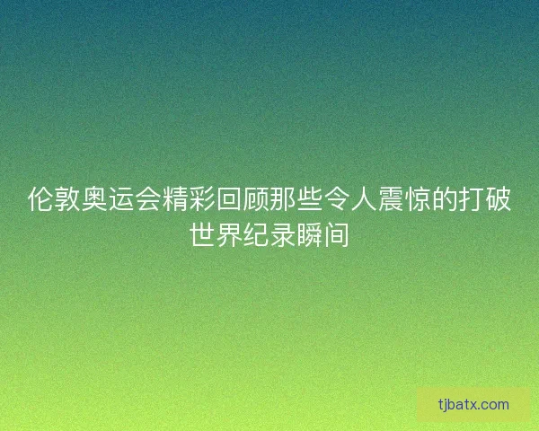 伦敦奥运会精彩回顾那些令人震惊的打破世界纪录瞬间