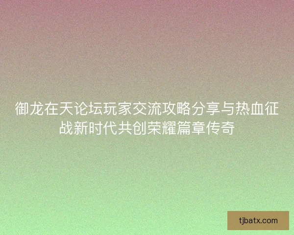 御龙在天论坛玩家交流攻略分享与热血征战新时代共创荣耀篇章传奇