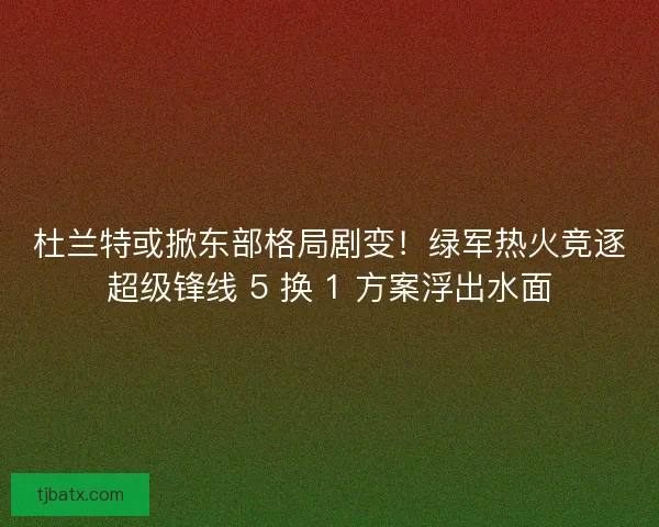 杜兰特或掀东部格局剧变！绿军热火竞逐超级锋线 5 换 1 方案浮出水面
