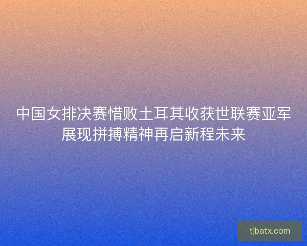 中国女排决赛惜败土耳其收获世联赛亚军展现拼搏精神再启新程未来