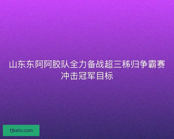 山东东阿阿胶队全力备战超三秭归争霸赛冲击冠军目标