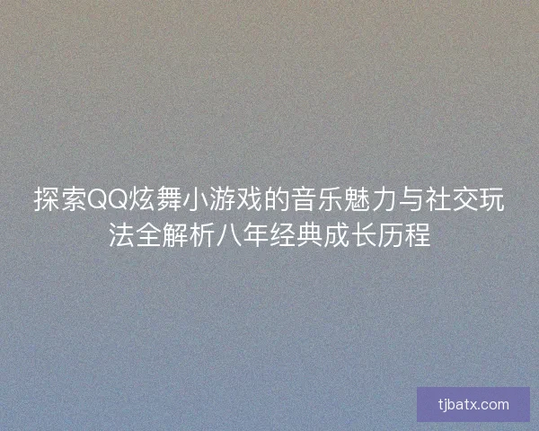 探索QQ炫舞小游戏的音乐魅力与社交玩法全解析八年经典成长历程