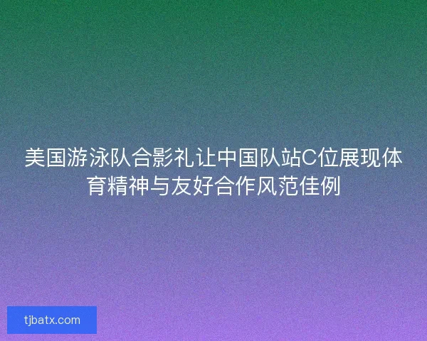 美国游泳队合影礼让中国队站C位展现体育精神与友好合作风范佳例