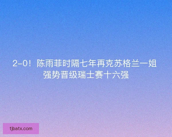 2-0！陈雨菲时隔七年再克苏格兰一姐 强势晋级瑞士赛十六强