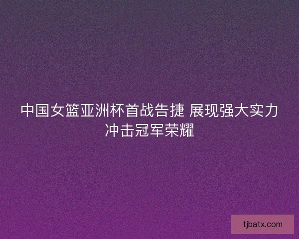 中国女篮亚洲杯首战告捷 展现强大实力冲击冠军荣耀