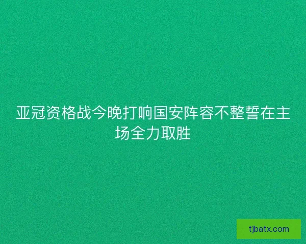 亚冠资格战今晚打响国安阵容不整誓在主场全力取胜