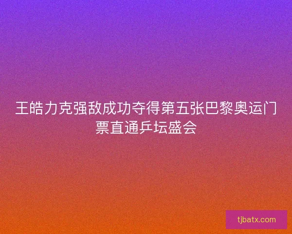 王皓力克强敌成功夺得第五张巴黎奥运门票直通乒坛盛会 王皓力克强敌成功夺得第五张巴黎奥运门票直通乒坛盛会