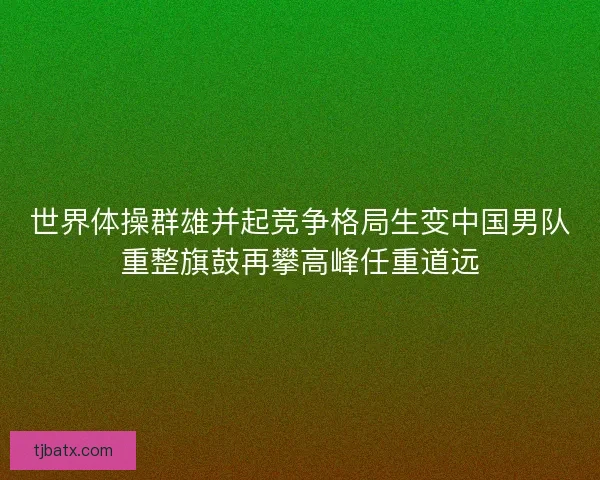 世界体操群雄并起竞争格局生变中国男队重整旗鼓再攀高峰任重道远