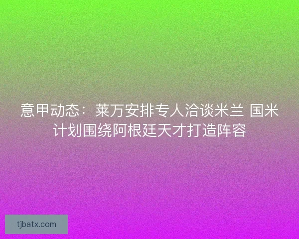 意甲动态：莱万安排专人洽谈米兰 国米计划围绕阿根廷天才打造阵容
