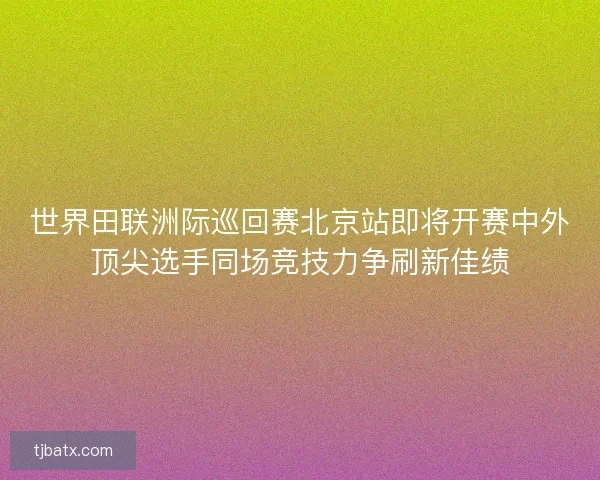 世界田联洲际巡回赛北京站即将开赛中外顶尖选手同场竞技力争刷新佳绩