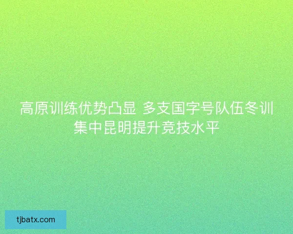 高原训练优势凸显 多支国字号队伍冬训集中昆明提升竞技水平