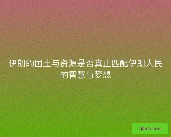 伊朗的国土与资源是否真正匹配伊朗人民的智慧与梦想 伊朗的国土与资源是否真正匹配伊朗人民的智慧与梦想