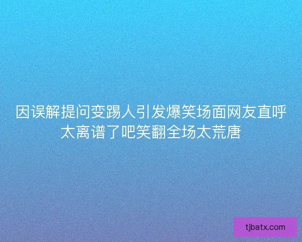 因误解提问变踢人引发爆笑场面网友直呼太离谱了吧笑翻全场太荒唐 因误解提问变踢人引发爆笑场面网友直呼太离谱了吧笑翻全场太荒唐